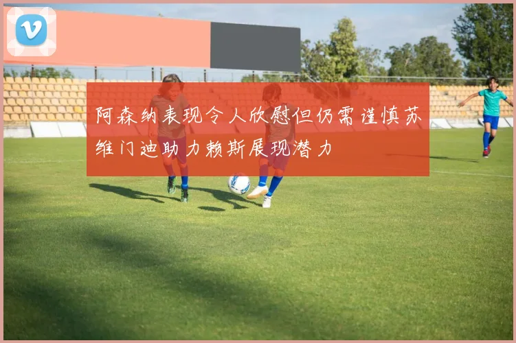 阿森纳表现令人欣慰但仍需谨慎苏维门迪助力赖斯展现潜力