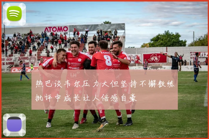 热巴谈韦尔压力大但坚持不懈教练批评中成长让人倍感自豪