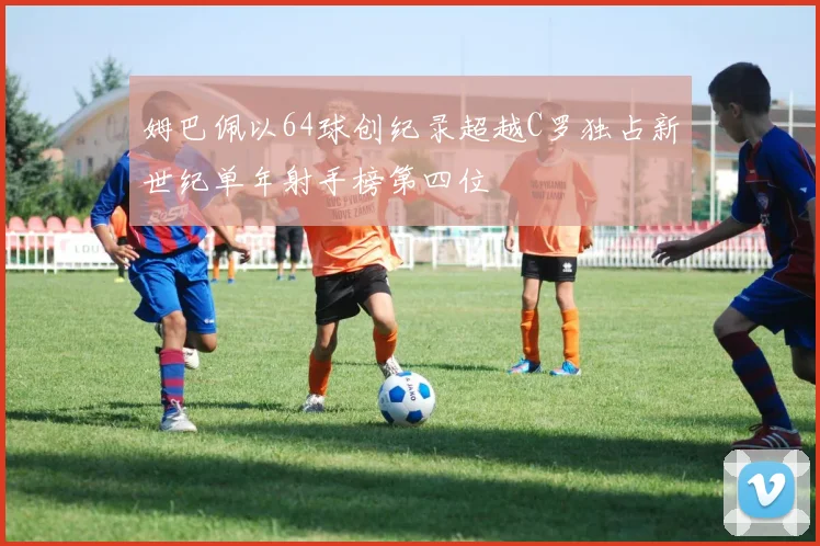 姆巴佩以64球创纪录超越C罗独占新世纪单年射手榜第四位