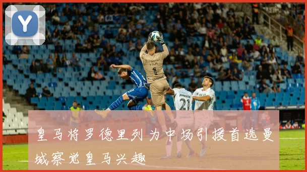 皇马将罗德里列为中场引援首选曼城察觉皇马兴趣