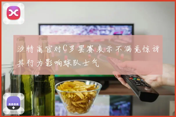 沙特高官对C罗罢赛表示不满竟惊讶其行为影响球队士气