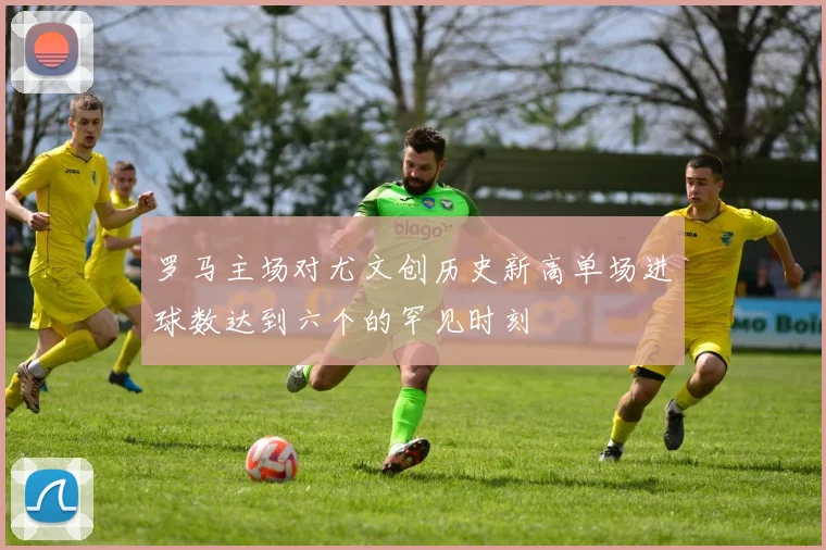 罗马主场对尤文创历史新高单场进球数达到六个的罕见时刻
