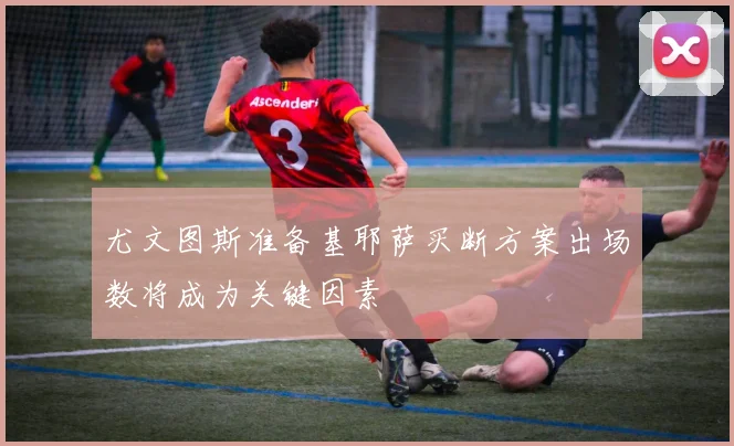 尤文图斯准备基耶萨买断方案出场数将成为关键因素