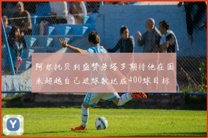 阿尔托贝利盛赞劳塔罗期待他在国米超越自己进球数达成400球目标