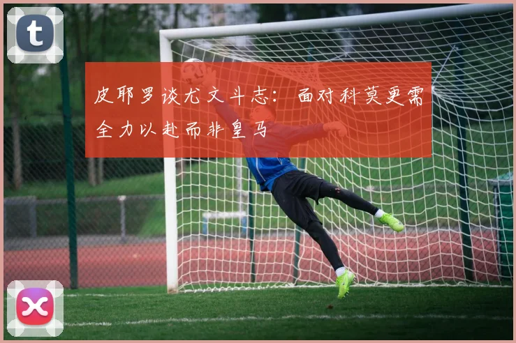 皮耶罗谈尤文斗志：面对科莫更需全力以赴而非皇马