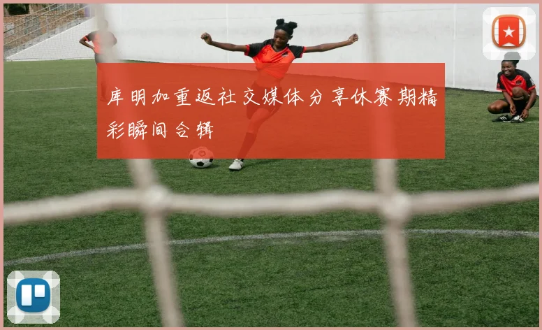 库明加重返社交媒体分享休赛期精彩瞬间合辑