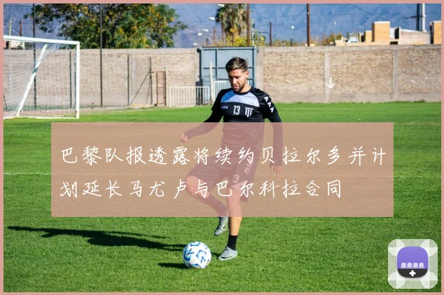 巴黎队报透露将续约贝拉尔多并计划延长马尤卢与巴尔科拉合同