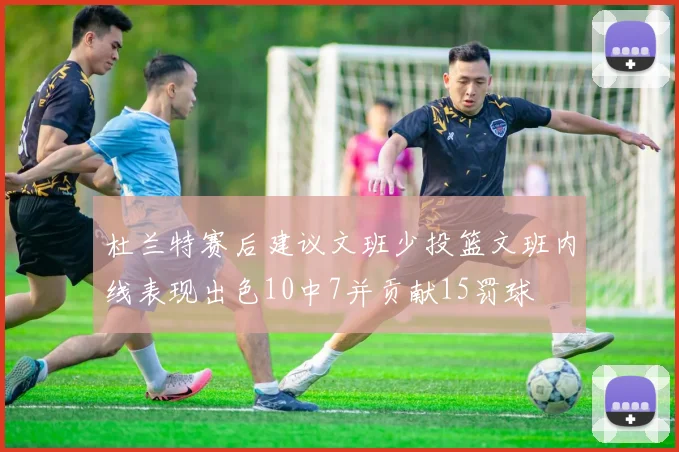 杜兰特赛后建议文班少投篮文班内线表现出色10中7并贡献15罚球