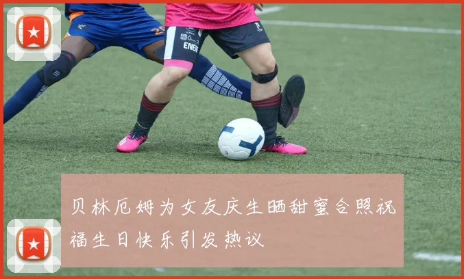 贝林厄姆为女友庆生晒甜蜜合照祝福生日快乐引发热议