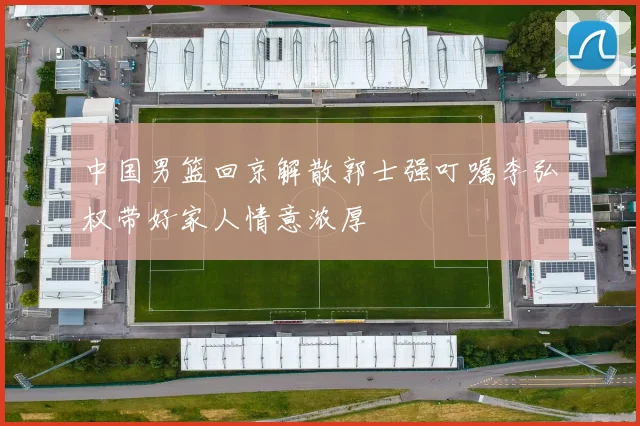 中国男篮回京解散郭士强叮嘱李弘权带好家人情意浓厚
