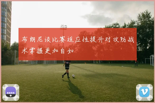 布朗尼谈比赛适应性提升对攻防战术掌握更加自如