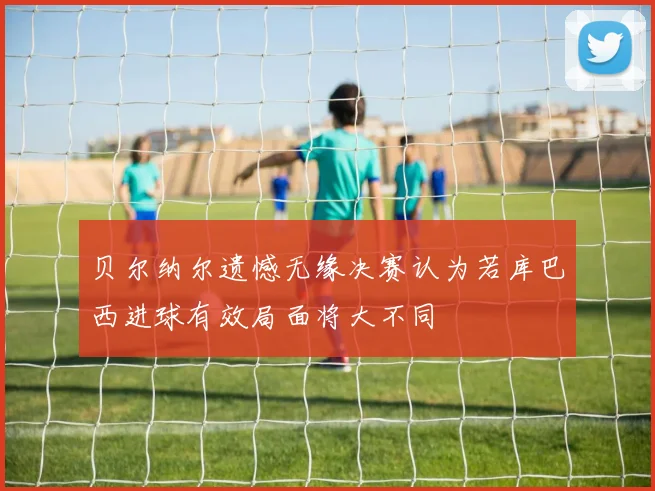 贝尔纳尔遗憾无缘决赛认为若库巴西进球有效局面将大不同