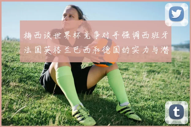 梅西谈世界杯竞争对手强调西班牙法国英格兰巴西和德国的实力与潜力