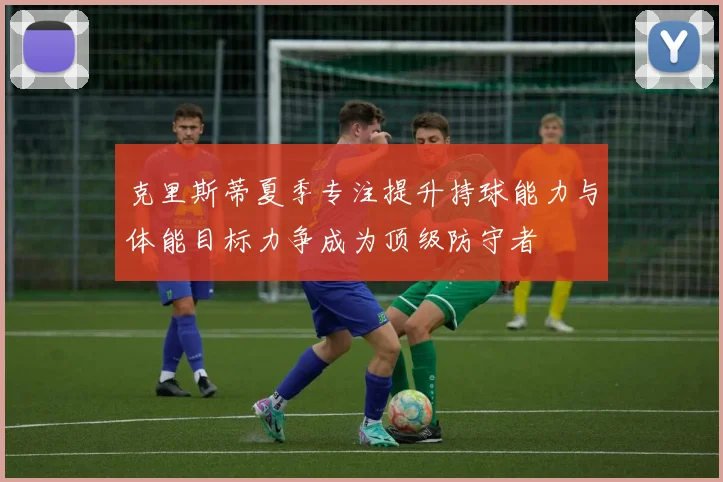 克里斯蒂夏季专注提升持球能力与体能目标力争成为顶级防守者