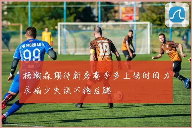 杨瀚森期待新秀赛季多上场时间力求减少失误不拖后腿