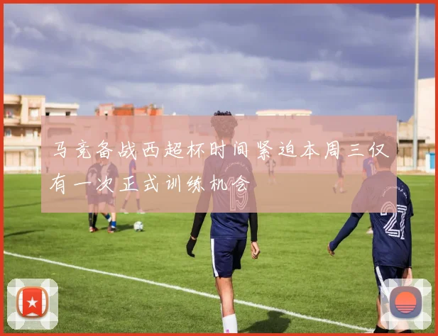马竞备战西超杯时间紧迫本周三仅有一次正式训练机会