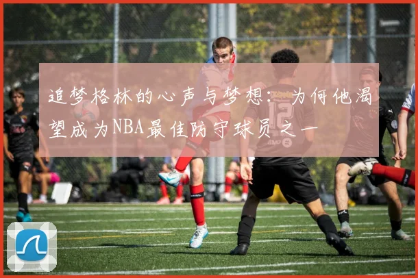 追梦格林的心声与梦想：为何他渴望成为NBA最佳防守球员之一