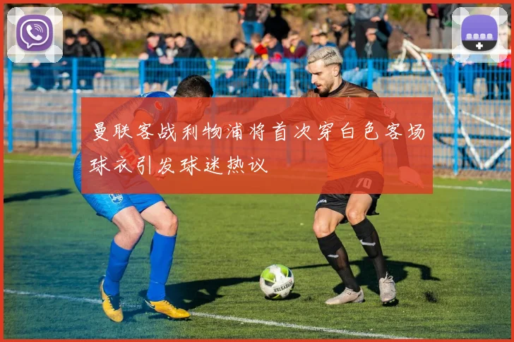 曼联客战利物浦将首次穿白色客场球衣引发球迷热议