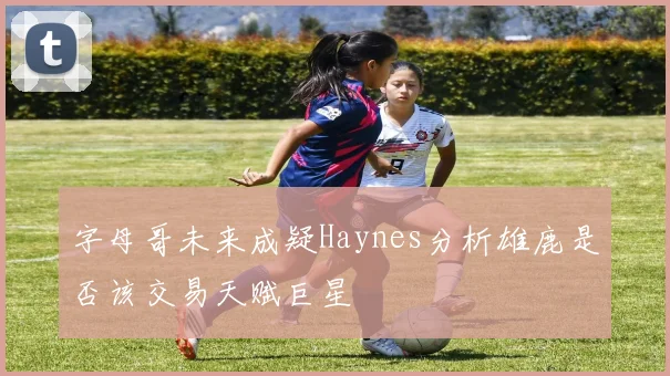 字母哥未来成疑Haynes分析雄鹿是否该交易天赋巨星