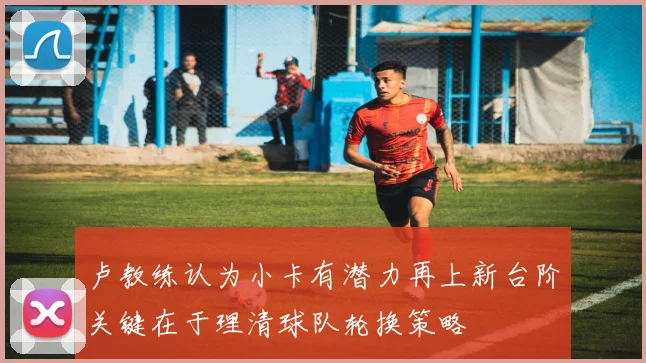卢教练认为小卡有潜力再上新台阶关键在于理清球队轮换策略