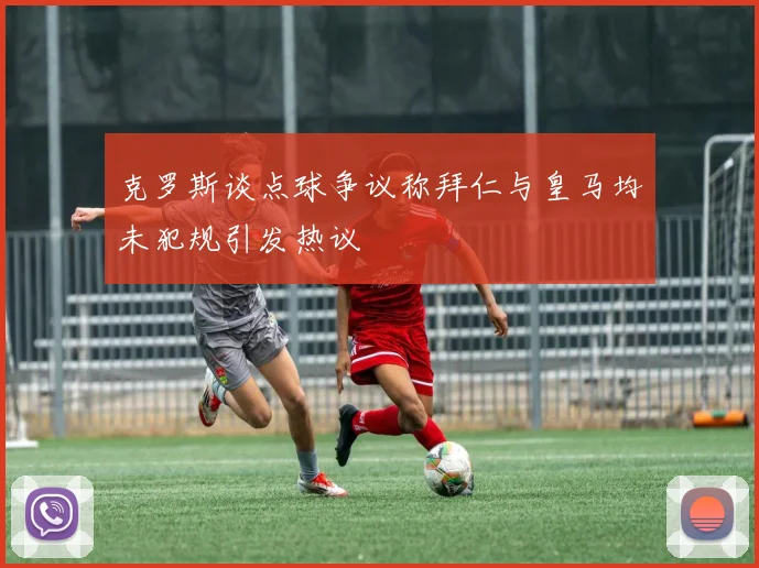 克罗斯谈点球争议称拜仁与皇马均未犯规引发热议