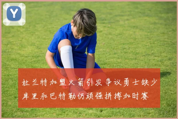 杜兰特加盟火箭引发争议勇士缺少库里和巴特勒仍顽强拼搏加时赛